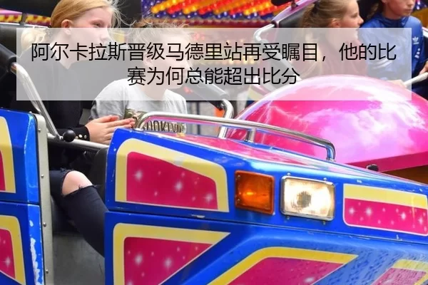 阿尔卡拉斯晋级马德里站再受瞩目，他的比赛为何总能超出比分