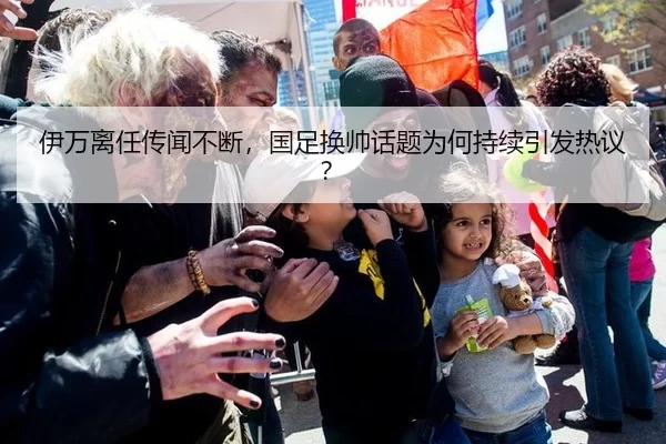 伊万离任传闻不断，国足换帅话题为何持续引发热议？