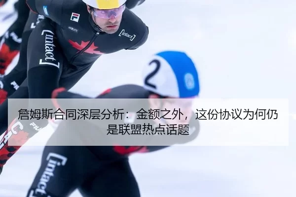 詹姆斯合同深层分析：金额之外，这份协议为何仍是联盟热点话题